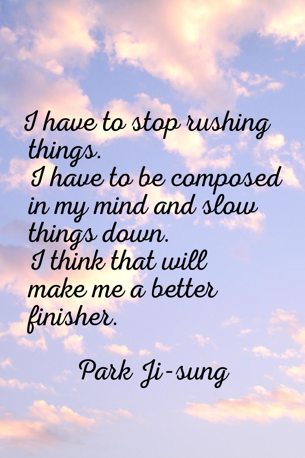 I have to stop rushing things. I have to be composed in my mind and slow things down. I think that 