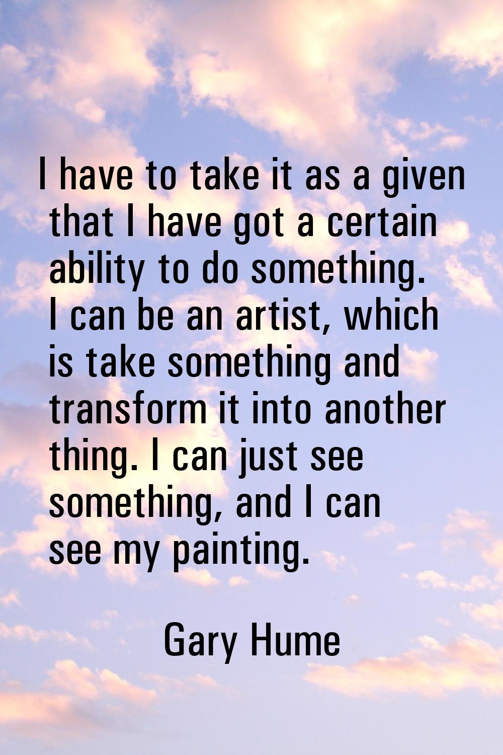 I have to take it as a given that I have got a certain ability to do something. I can be an artist,
