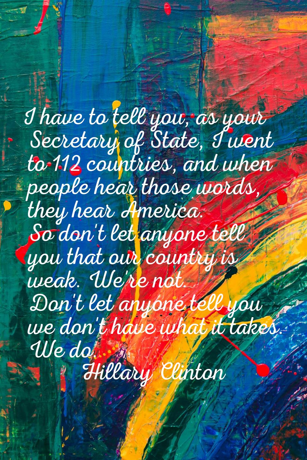 I have to tell you, as your Secretary of State, I went to 112 countries, and when people hear those