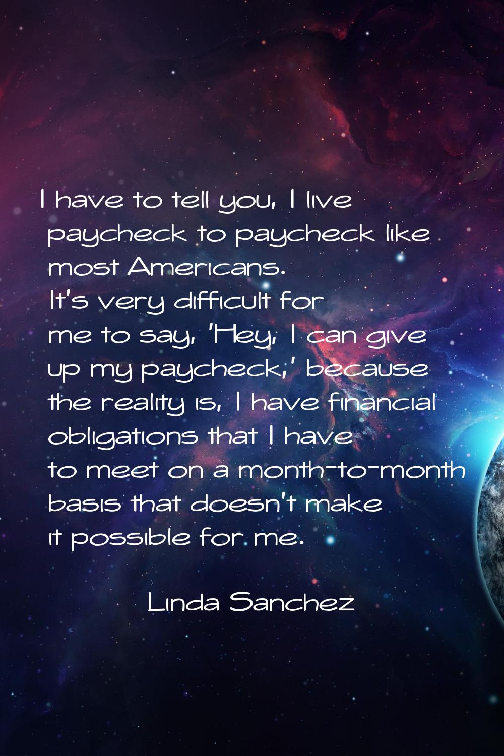 I have to tell you, I live paycheck to paycheck like most Americans. It's very difficult for me to 
