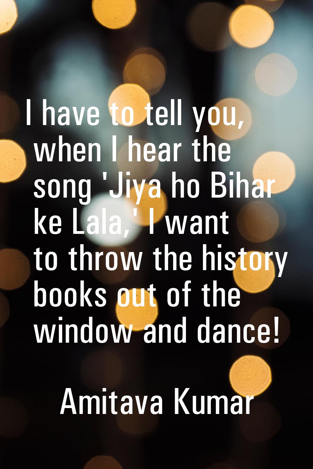 I have to tell you, when I hear the song 'Jiya ho Bihar ke Lala,' I want to throw the history books