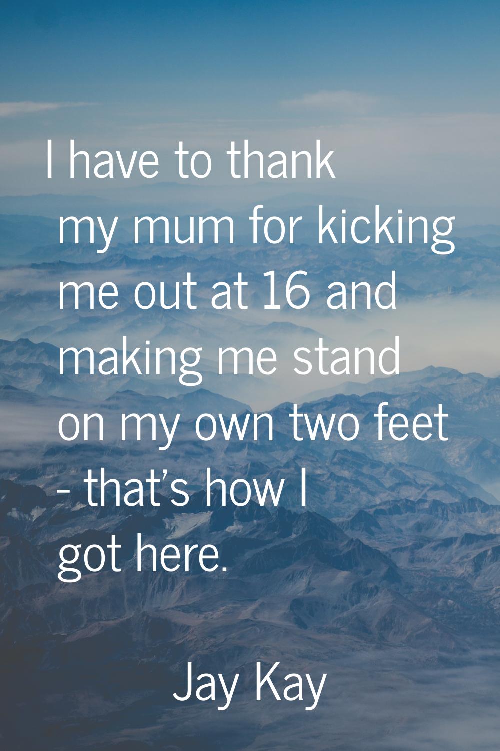 I have to thank my mum for kicking me out at 16 and making me stand on my own two feet - that's how