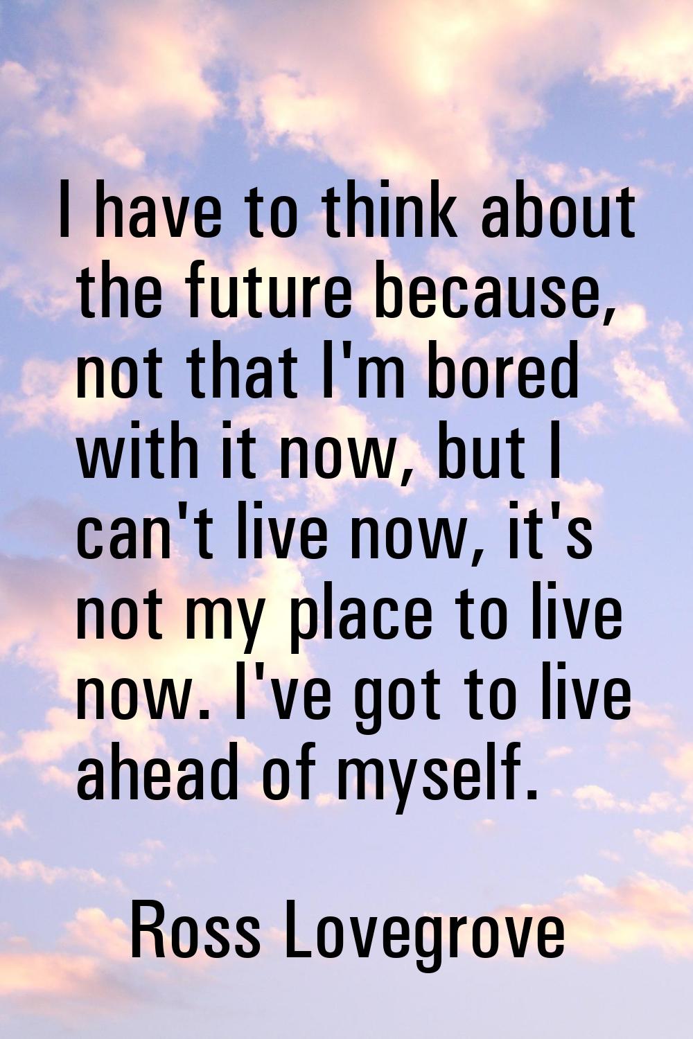 I have to think about the future because, not that I'm bored with it now, but I can't live now, it'
