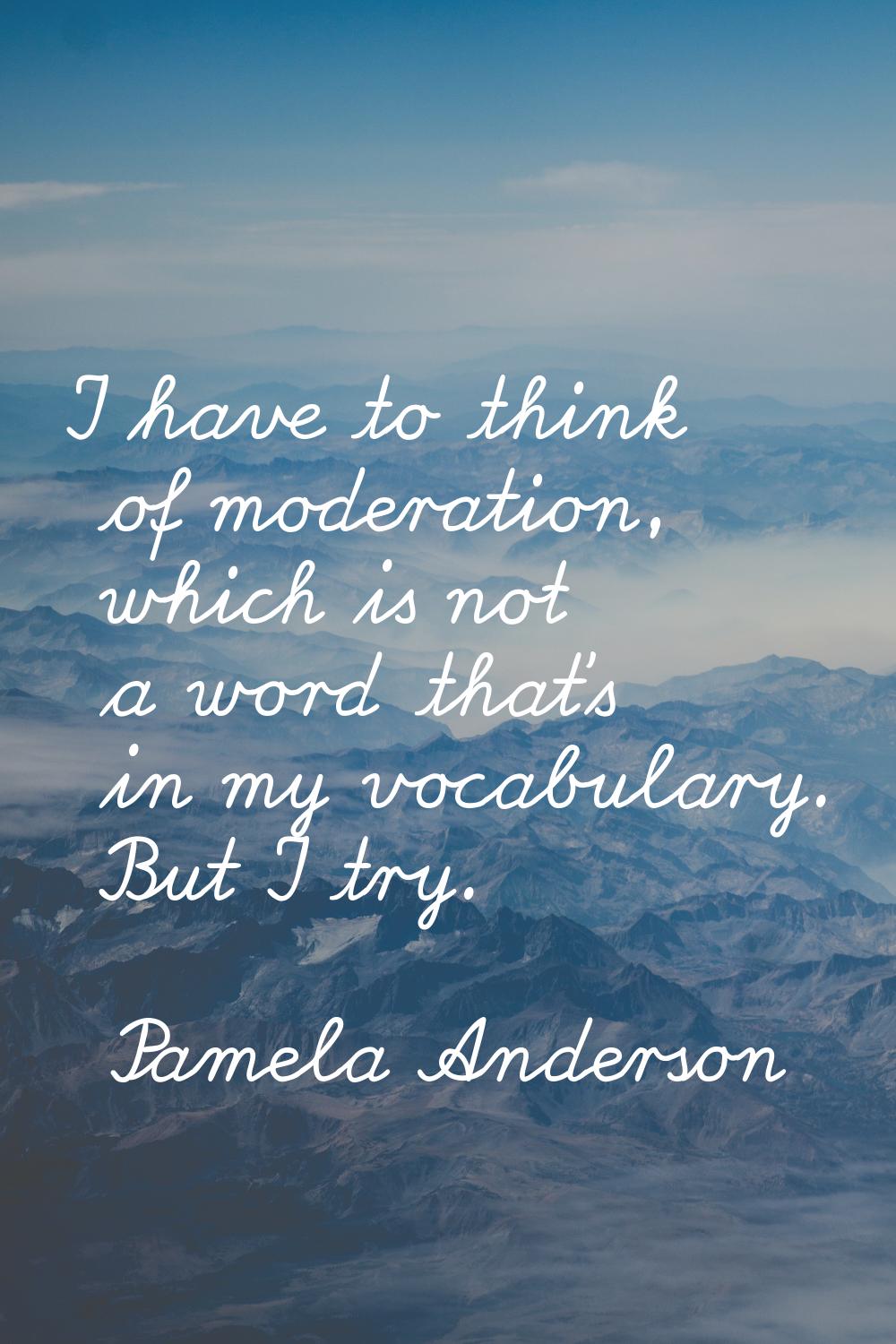 I have to think of moderation, which is not a word that's in my vocabulary. But I try.
