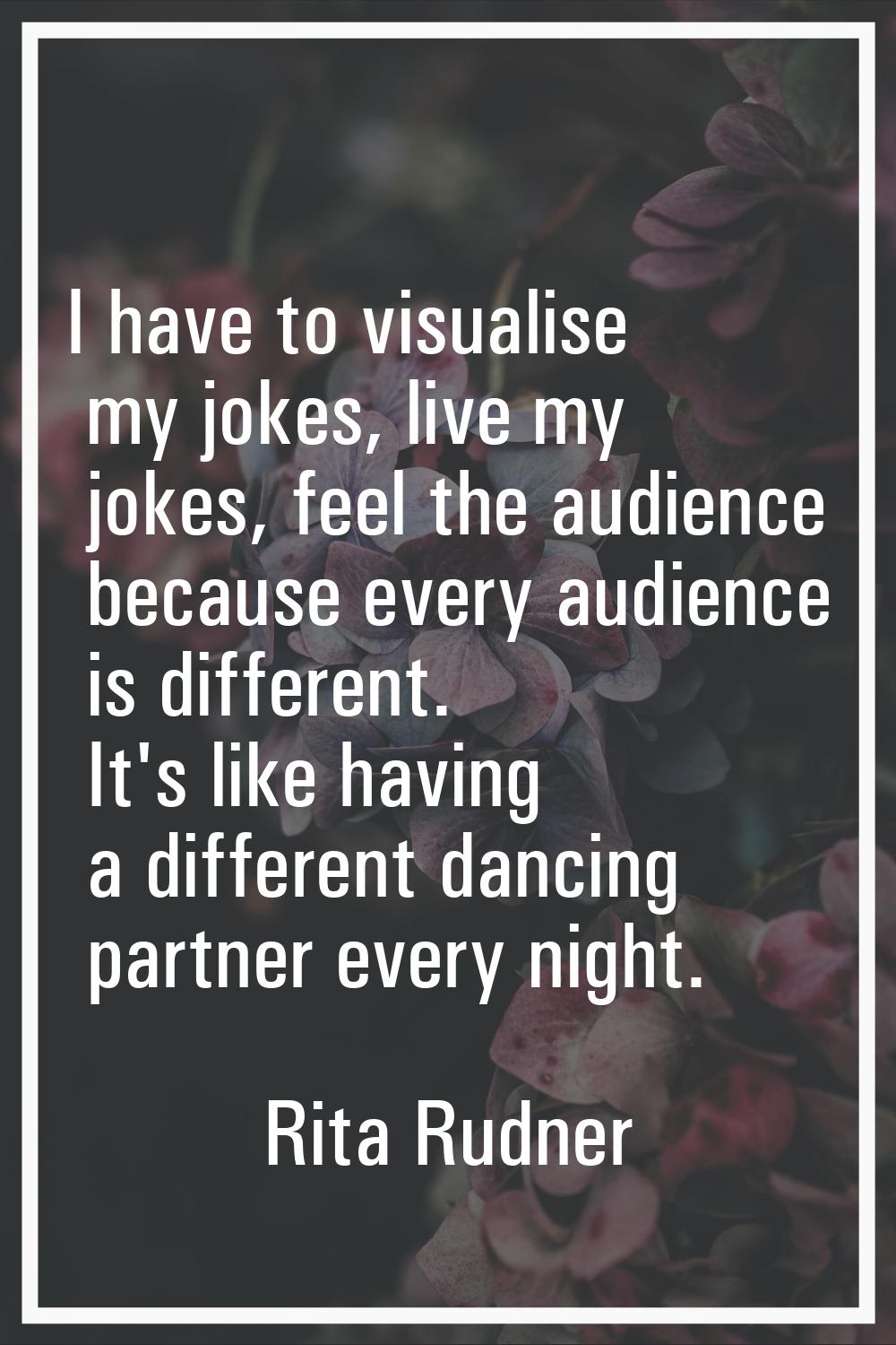I have to visualise my jokes, live my jokes, feel the audience because every audience is different.