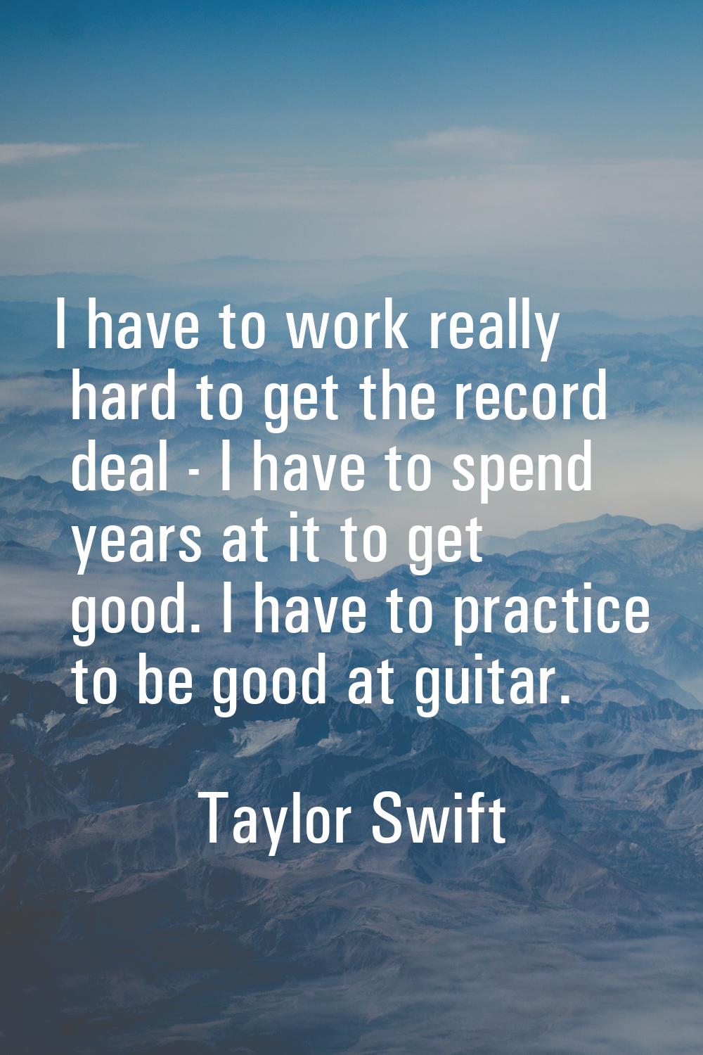 I have to work really hard to get the record deal - I have to spend years at it to get good. I have