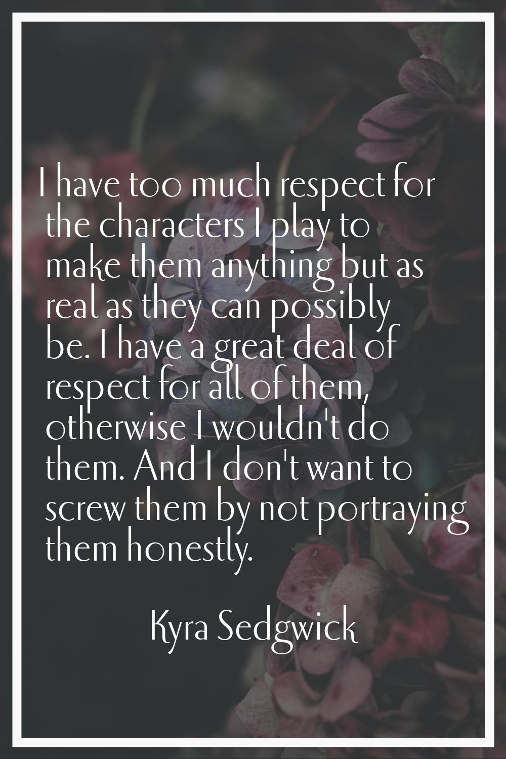 I have too much respect for the characters I play to make them anything but as real as they can pos