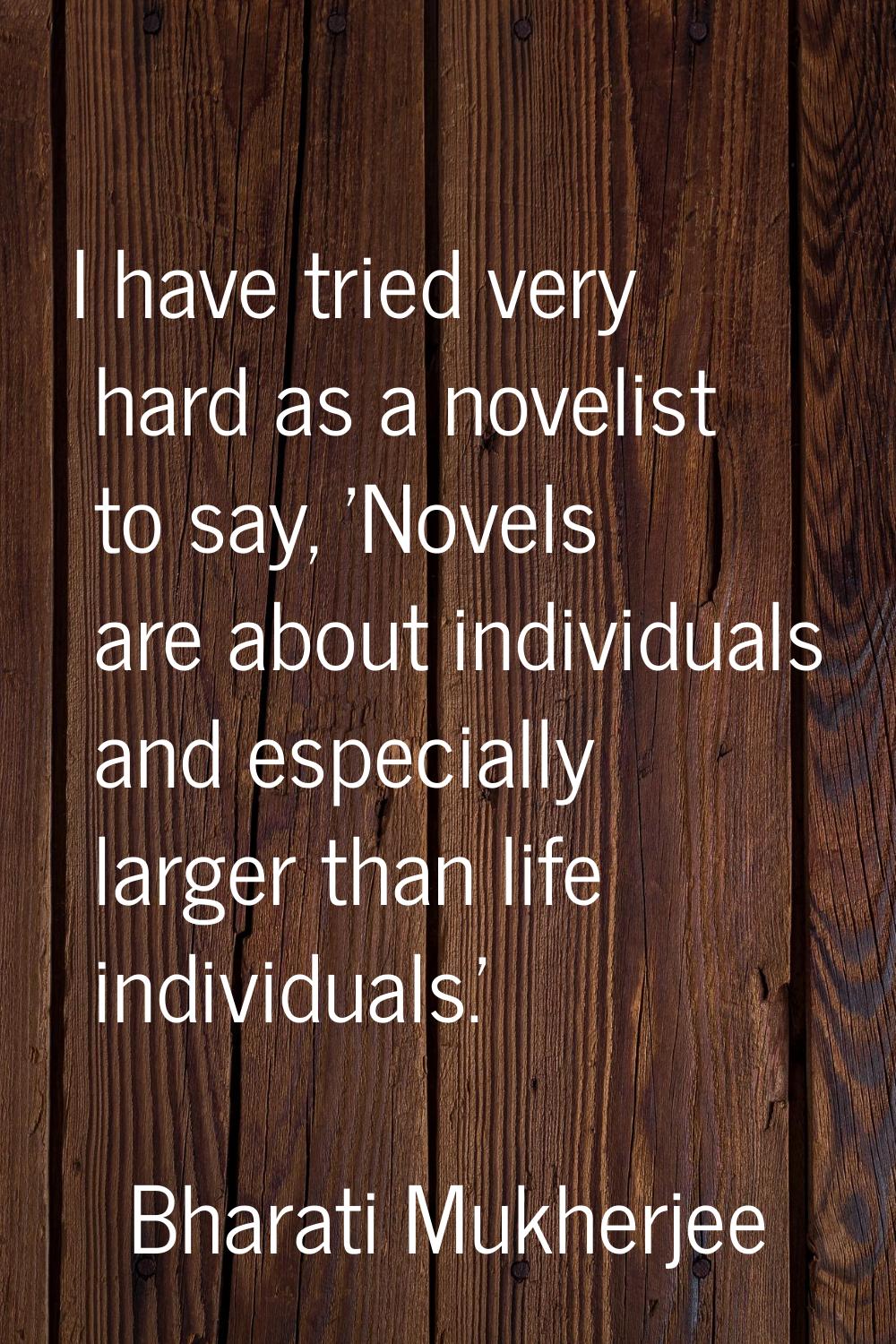 I have tried very hard as a novelist to say, 'Novels are about individuals and especially larger th