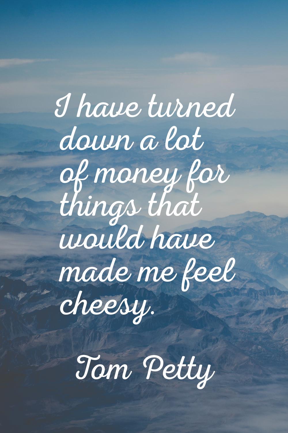 I have turned down a lot of money for things that would have made me feel cheesy.