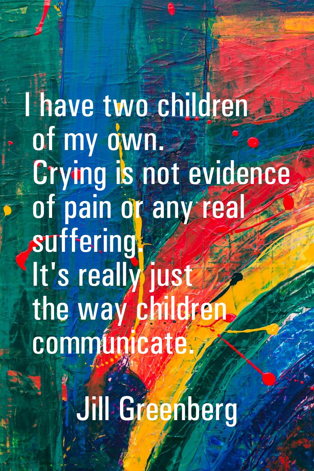 I have two children of my own. Crying is not evidence of pain or any real suffering. It's really ju