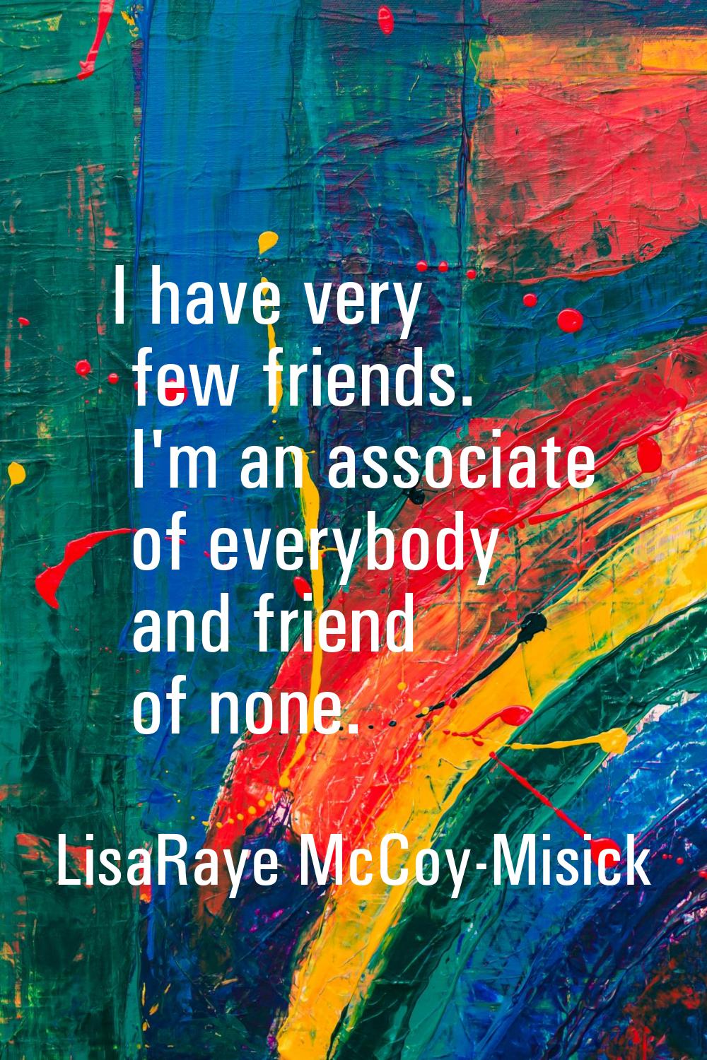 I have very few friends. I'm an associate of everybody and friend of none.