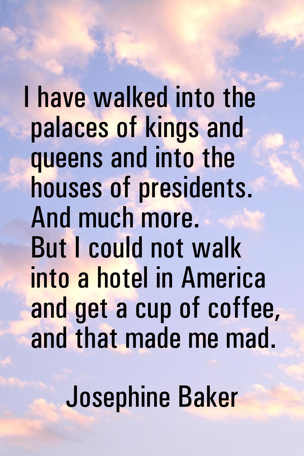 I have walked into the palaces of kings and queens and into the houses of presidents. And much more