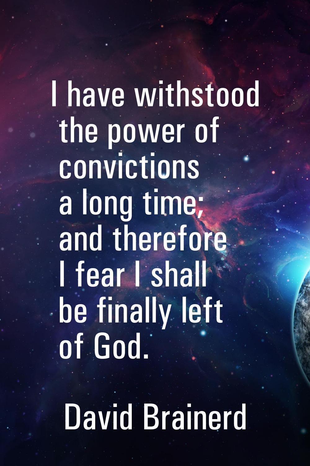 I have withstood the power of convictions a long time; and therefore I fear I shall be finally left