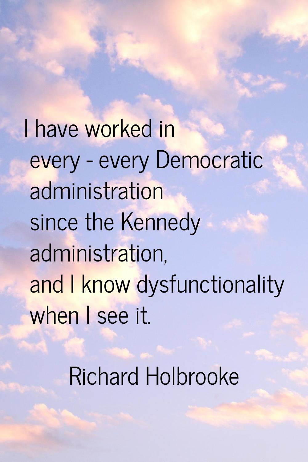 I have worked in every - every Democratic administration since the Kennedy administration, and I kn