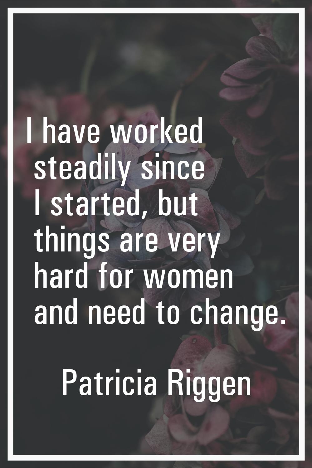 I have worked steadily since I started, but things are very hard for women and need to change.