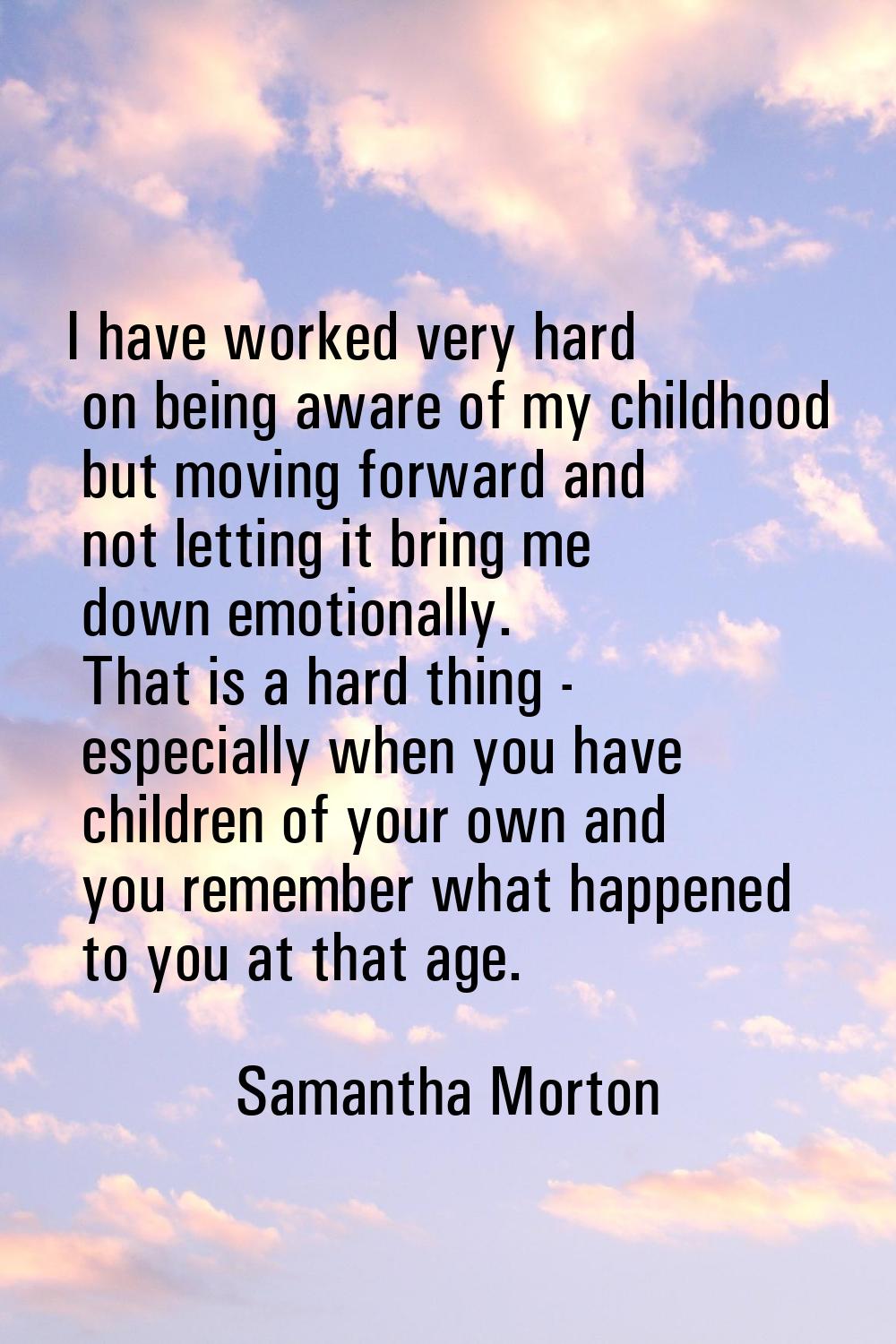 I have worked very hard on being aware of my childhood but moving forward and not letting it bring 