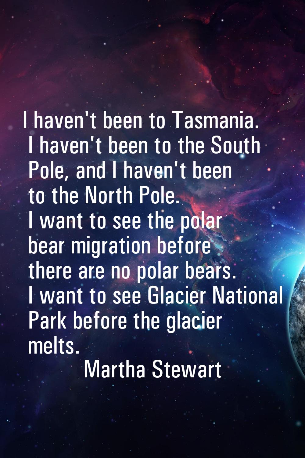 I haven't been to Tasmania. I haven't been to the South Pole, and I haven't been to the North Pole.
