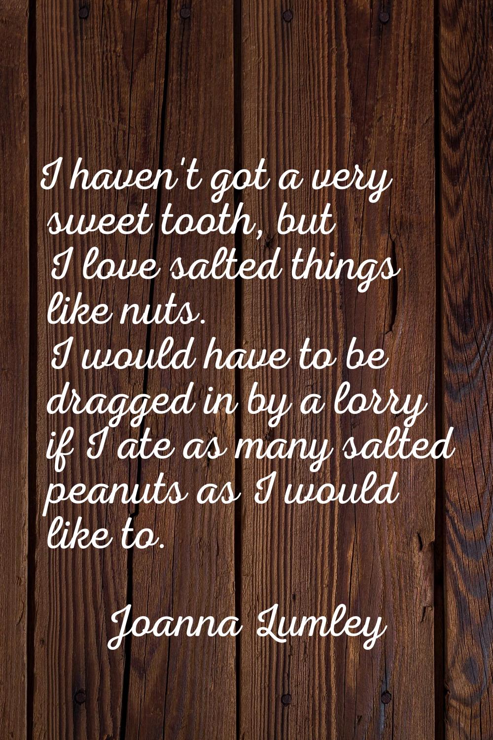 I haven't got a very sweet tooth, but I love salted things like nuts. I would have to be dragged in