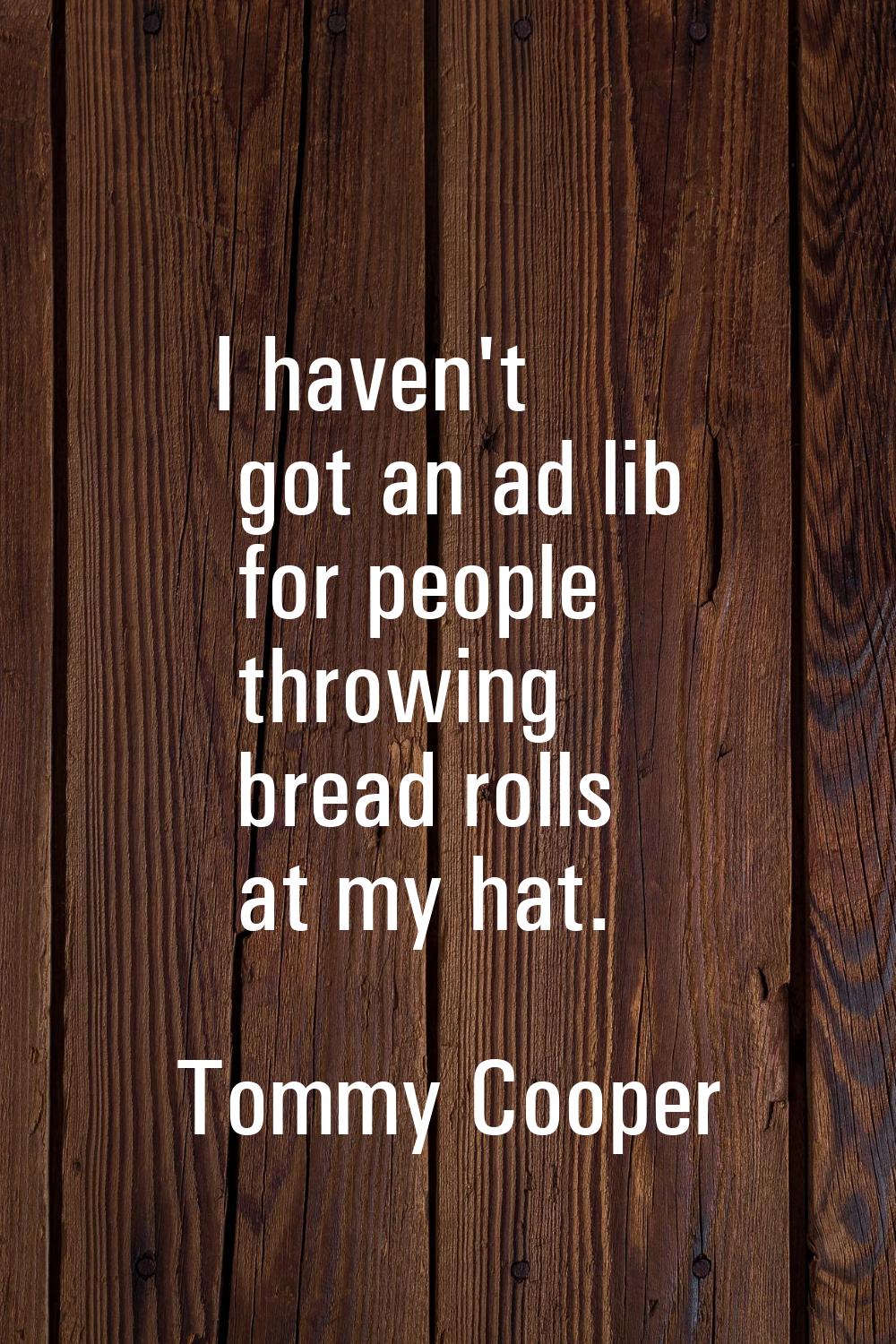 I haven't got an ad lib for people throwing bread rolls at my hat.