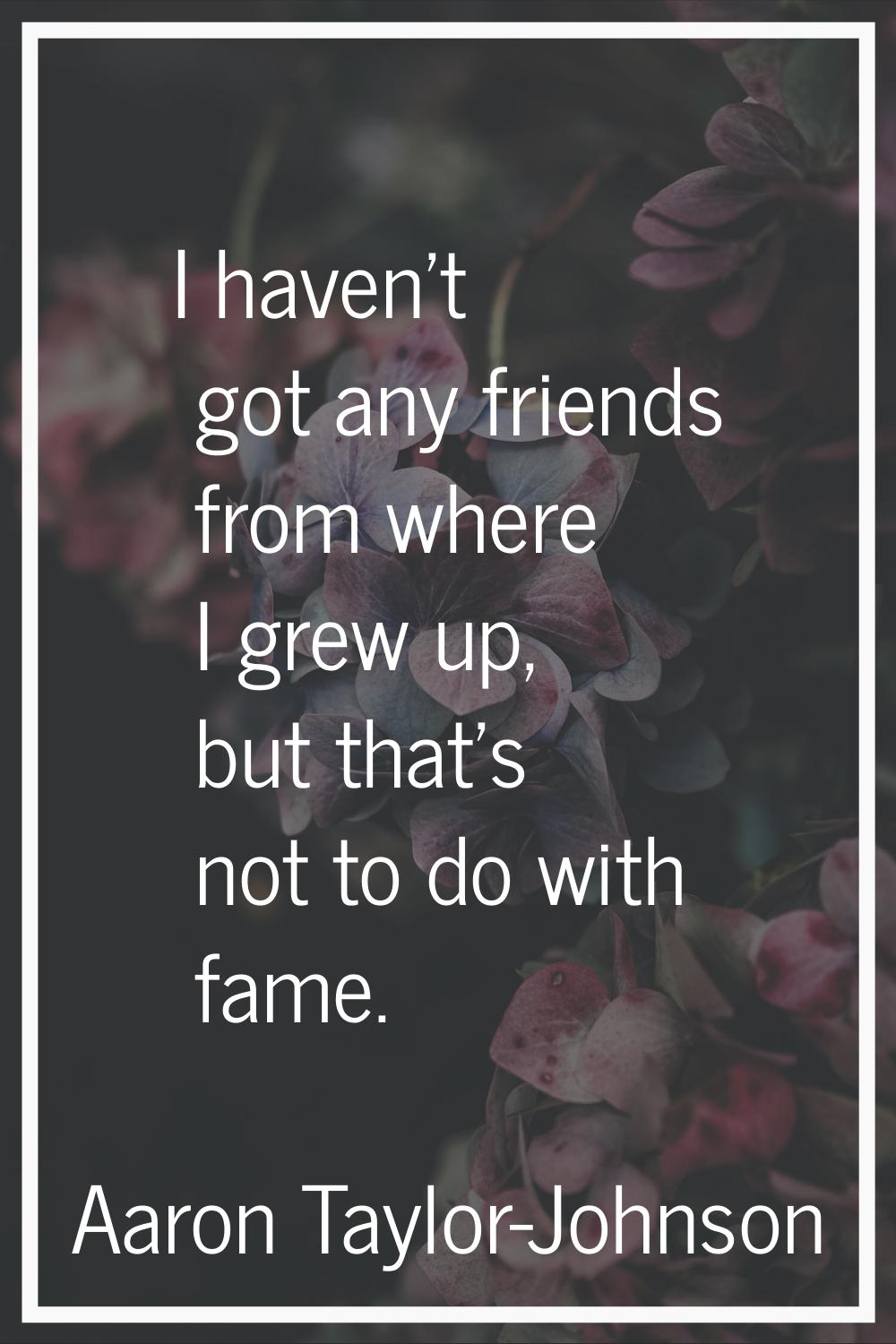 I haven't got any friends from where I grew up, but that's not to do with fame.