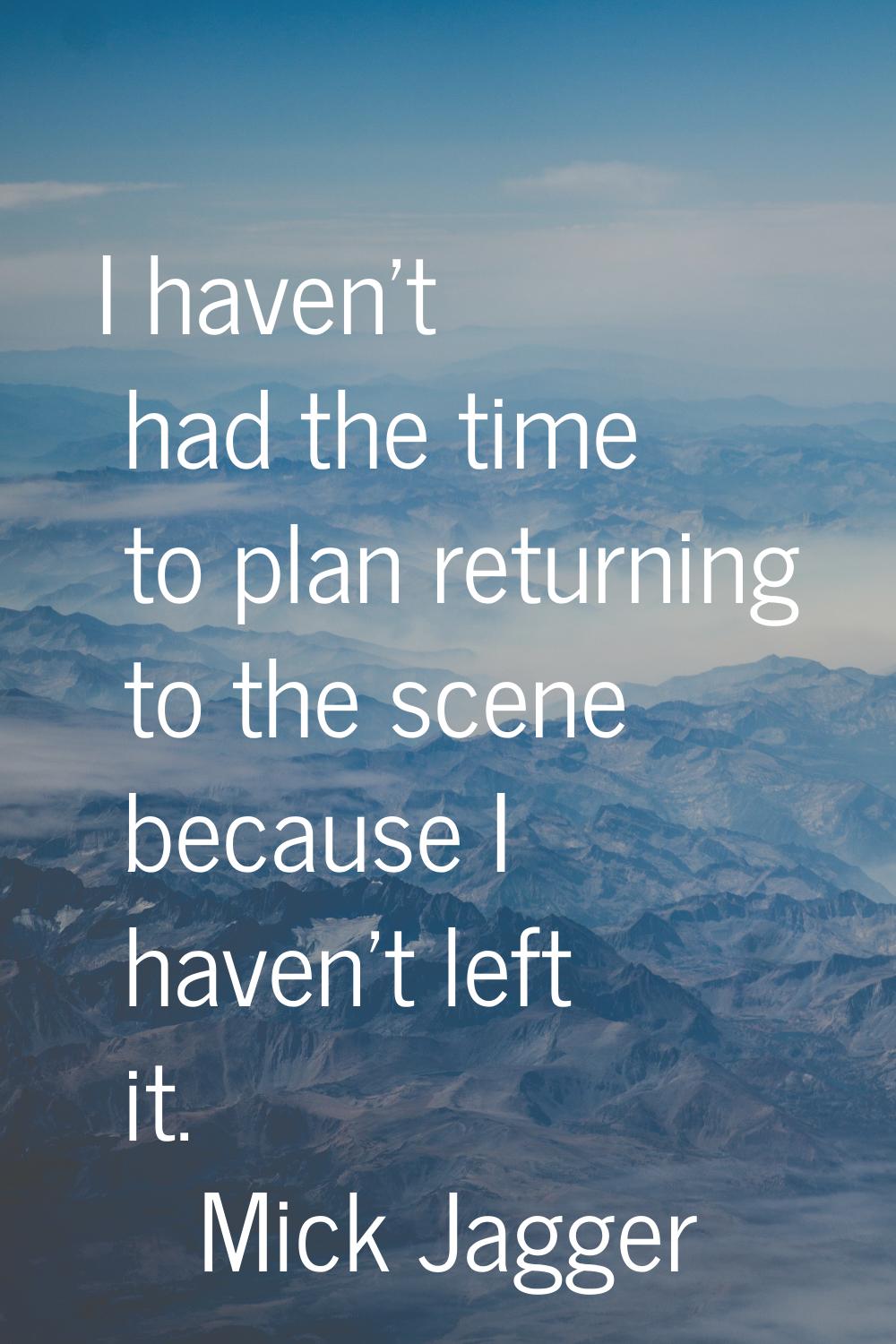 I haven't had the time to plan returning to the scene because I haven't left it.