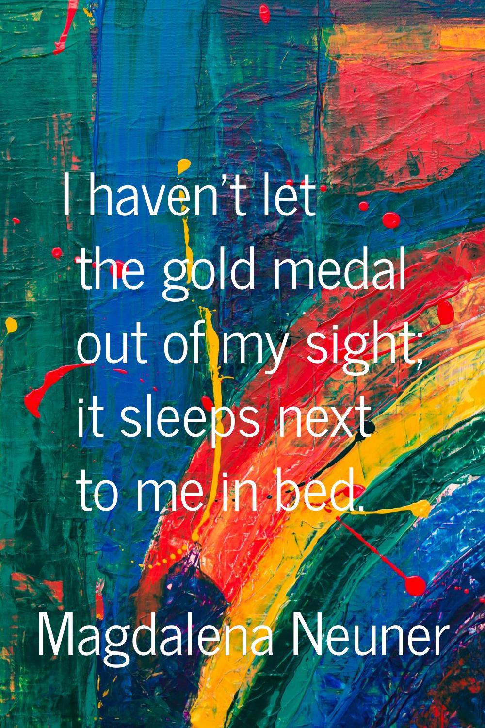 I haven't let the gold medal out of my sight; it sleeps next to me in bed.