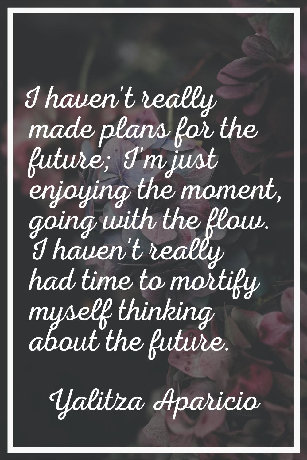 I haven't really made plans for the future; I'm just enjoying the moment, going with the flow. I ha