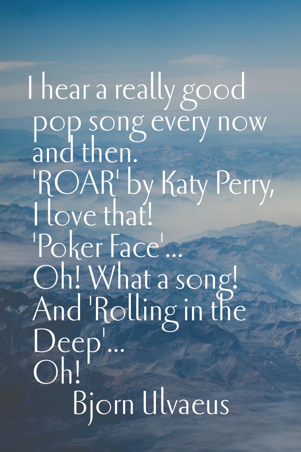 I hear a really good pop song every now and then. 'ROAR' by Katy Perry, I love that! 'Poker Face'..