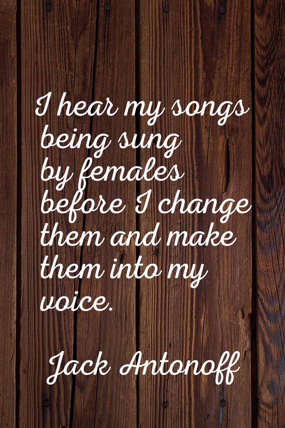 I hear my songs being sung by females before I change them and make them into my voice.