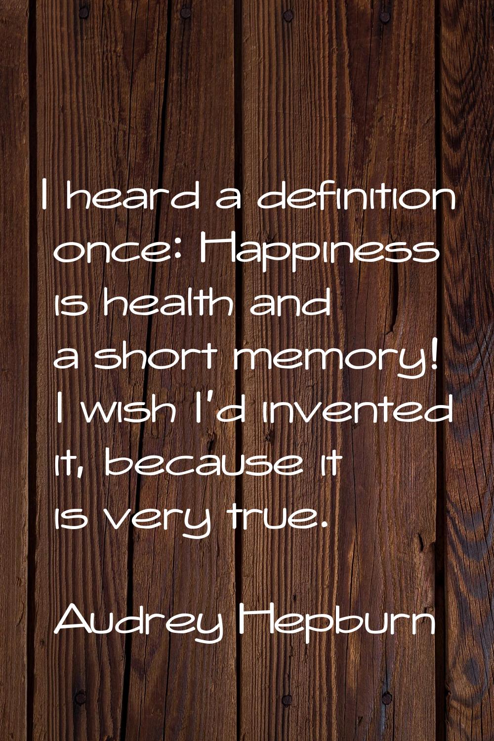 I heard a definition once: Happiness is health and a short memory! I wish I'd invented it, because 