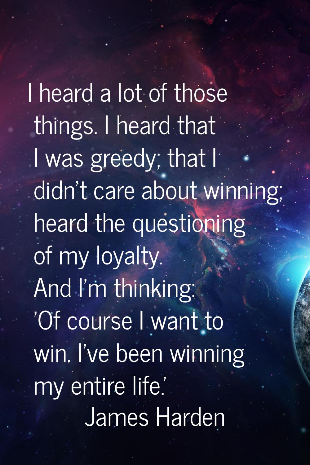 I heard a lot of those things. I heard that I was greedy; that I didn't care about winning; heard t