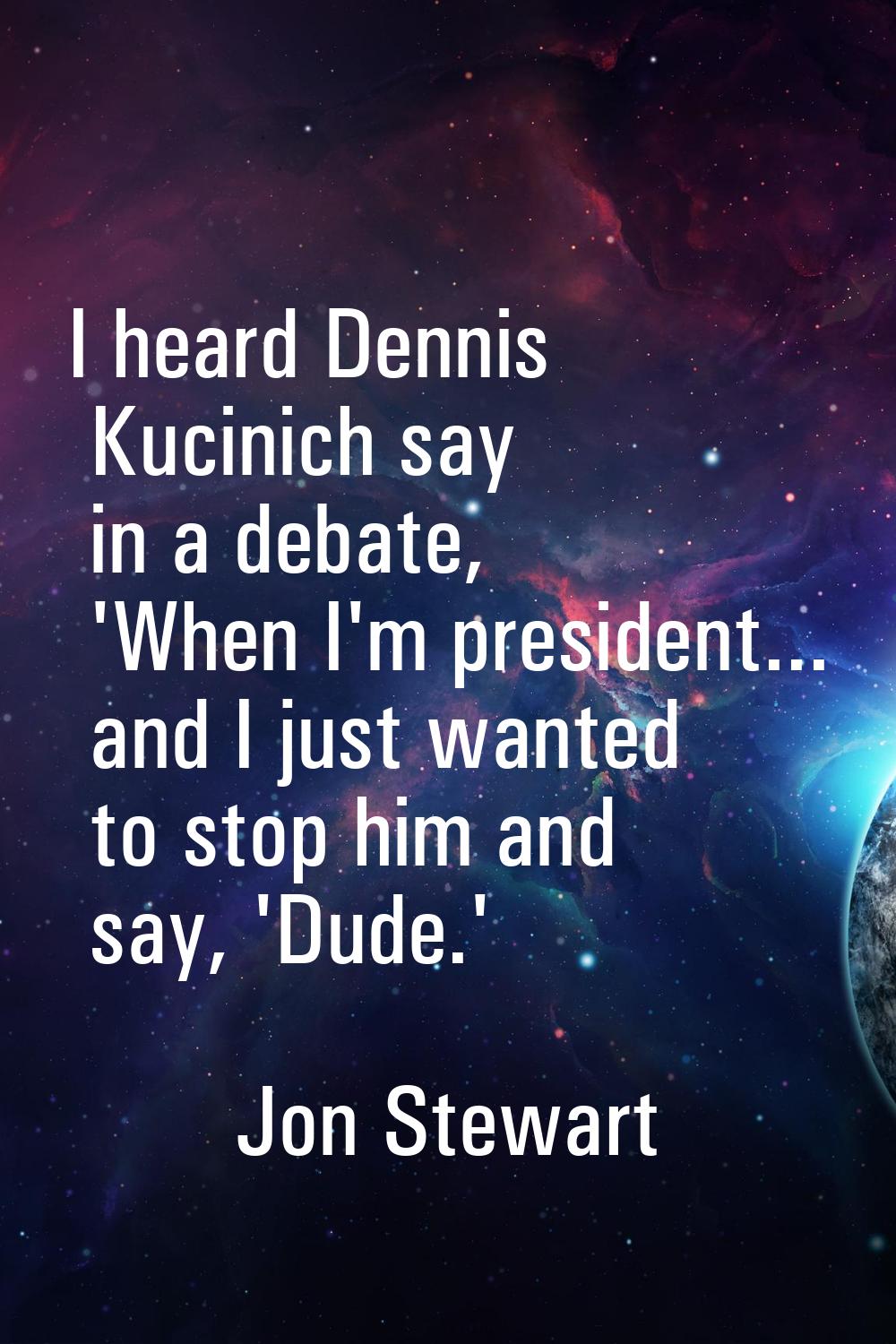 I heard Dennis Kucinich say in a debate, 'When I'm president... and I just wanted to stop him and s