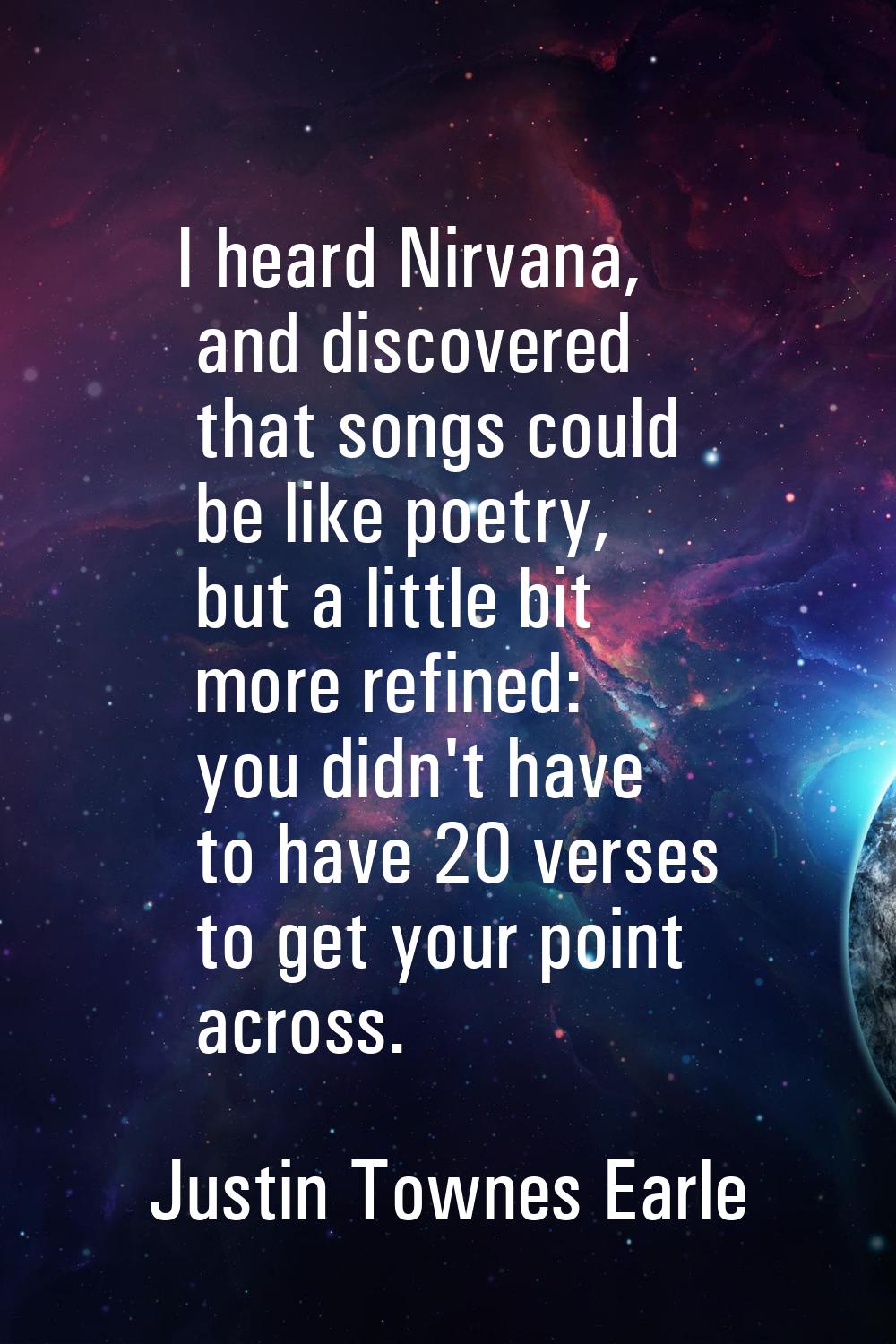 I heard Nirvana, and discovered that songs could be like poetry, but a little bit more refined: you