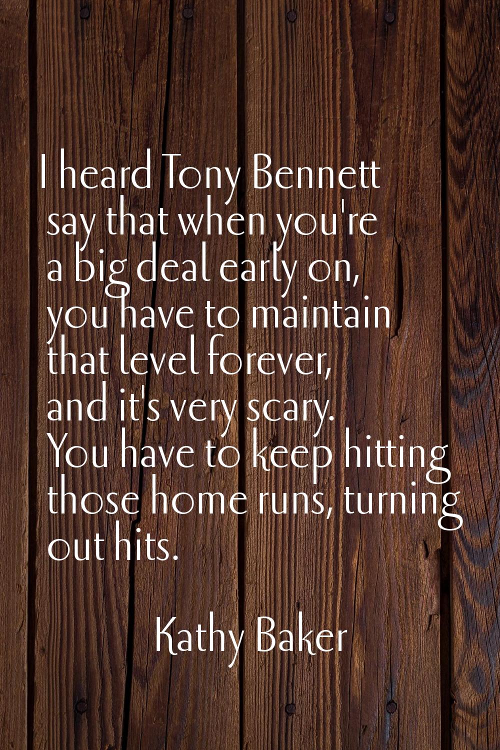 I heard Tony Bennett say that when you're a big deal early on, you have to maintain that level fore