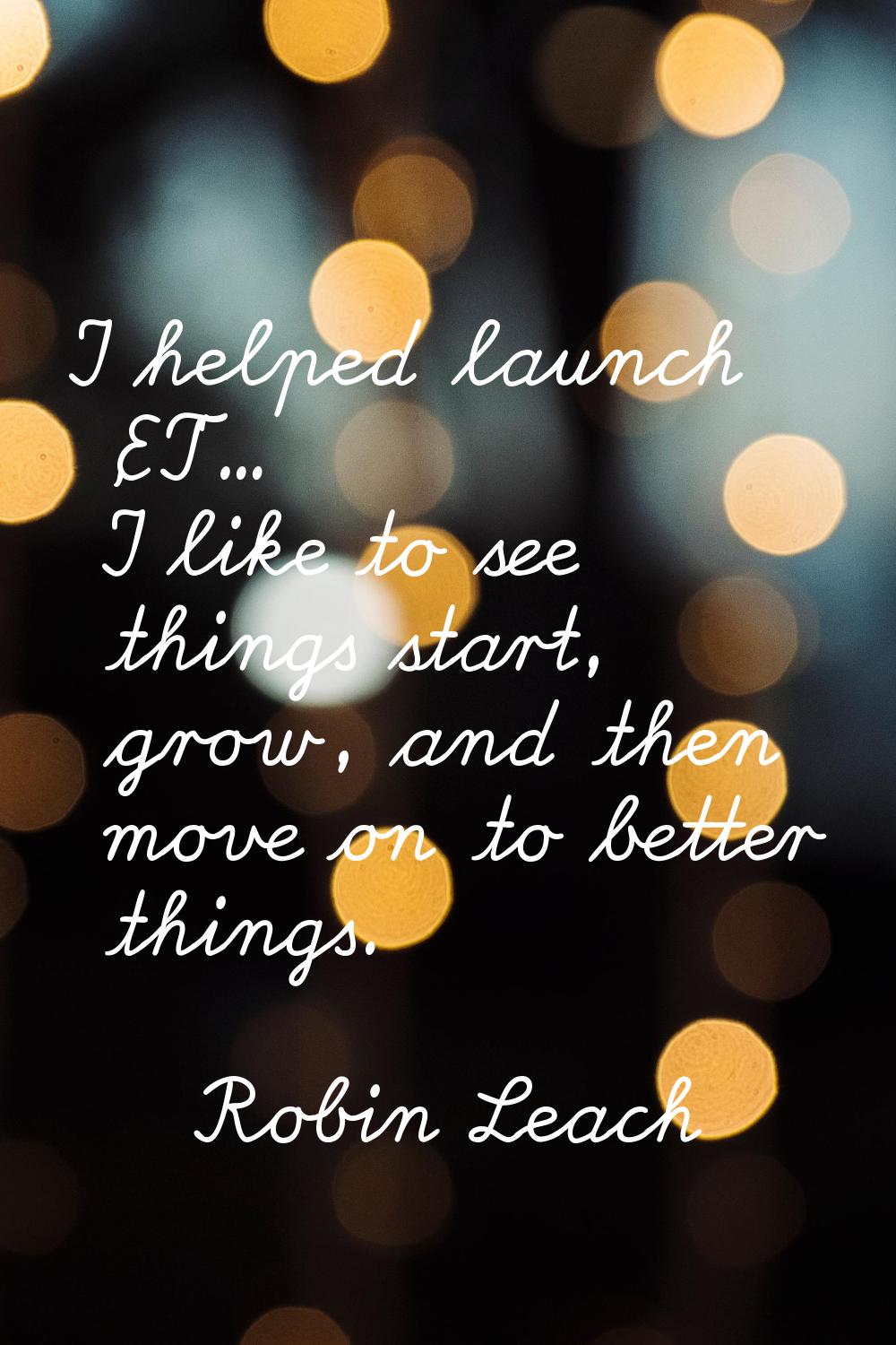 I helped launch 'ET'... I like to see things start, grow, and then move on to better things.