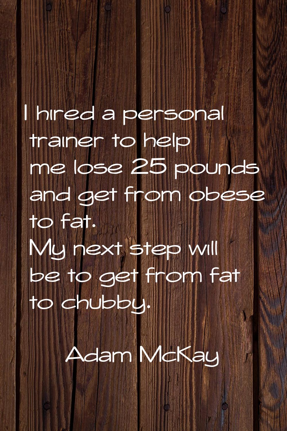 I hired a personal trainer to help me lose 25 pounds and get from obese to fat. My next step will b