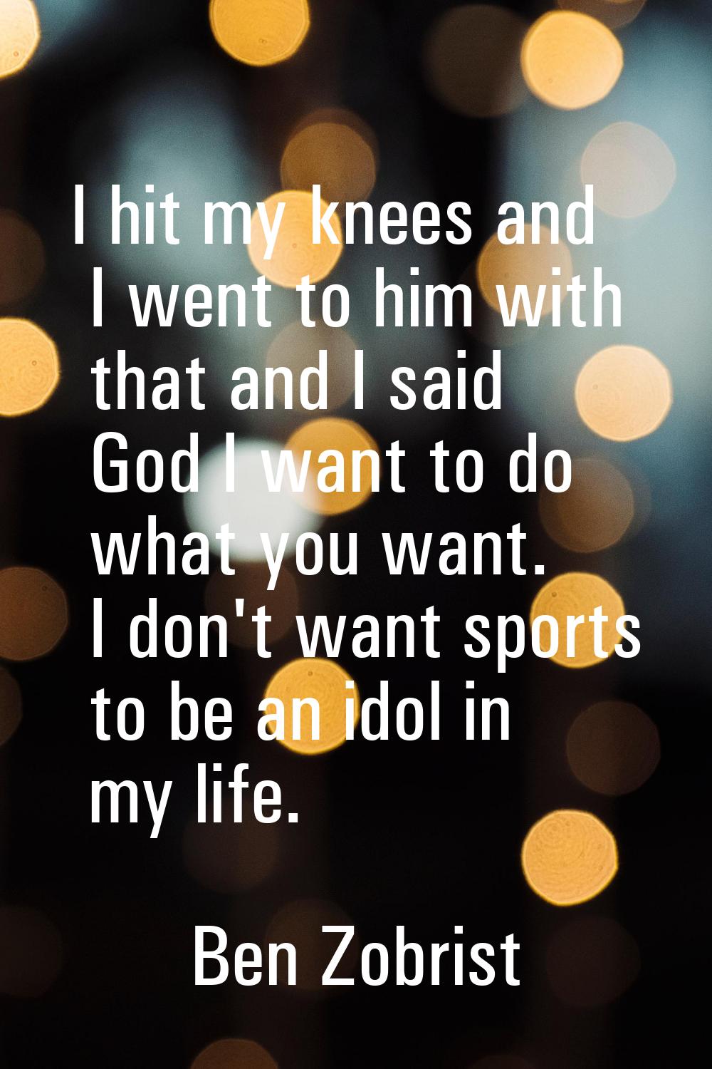 I hit my knees and I went to him with that and I said God I want to do what you want. I don't want 