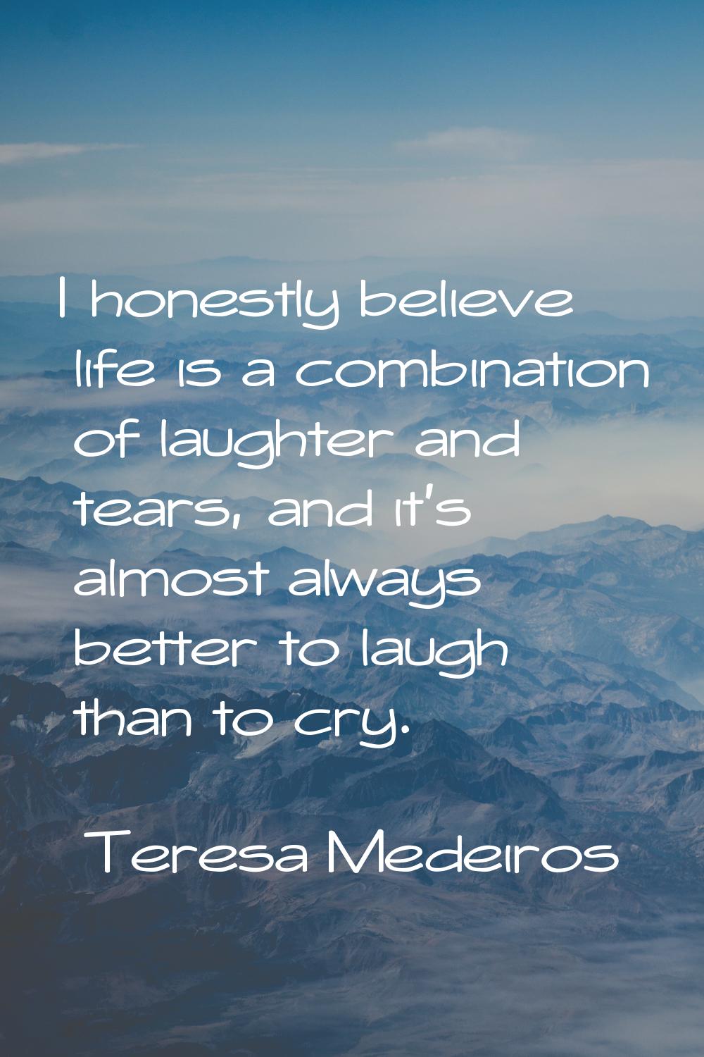 I honestly believe life is a combination of laughter and tears, and it's almost always better to la