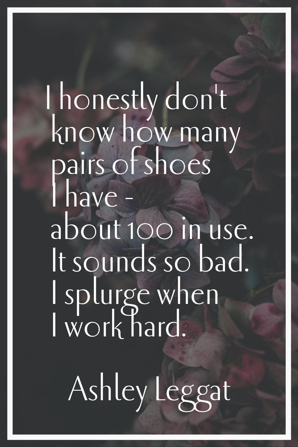 I honestly don't know how many pairs of shoes I have - about 100 in use. It sounds so bad. I splurg