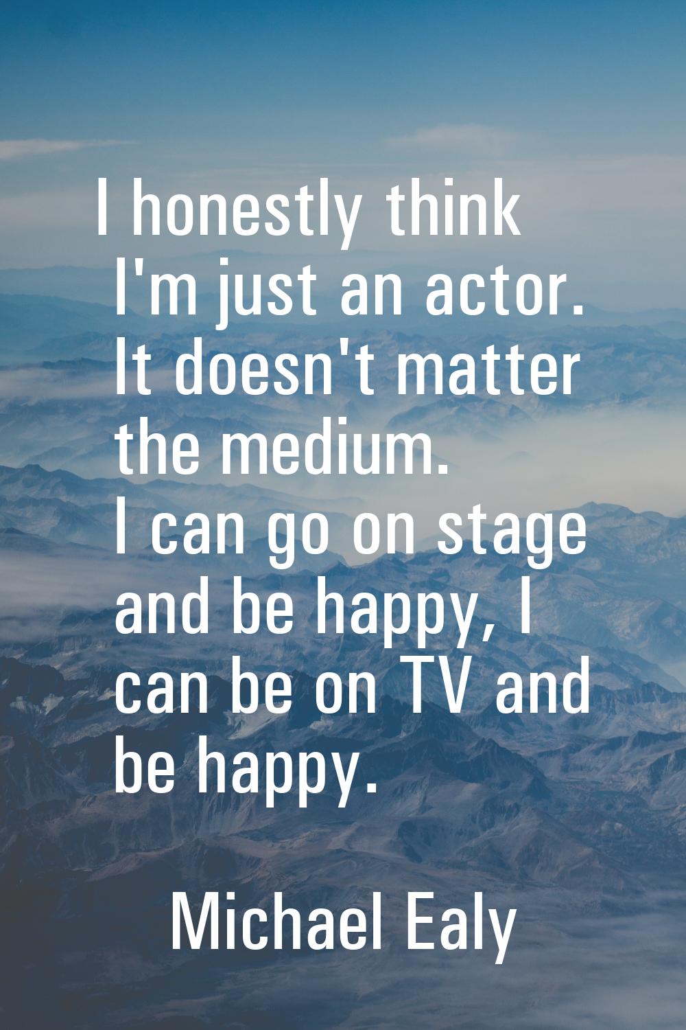 I honestly think I'm just an actor. It doesn't matter the medium. I can go on stage and be happy, I