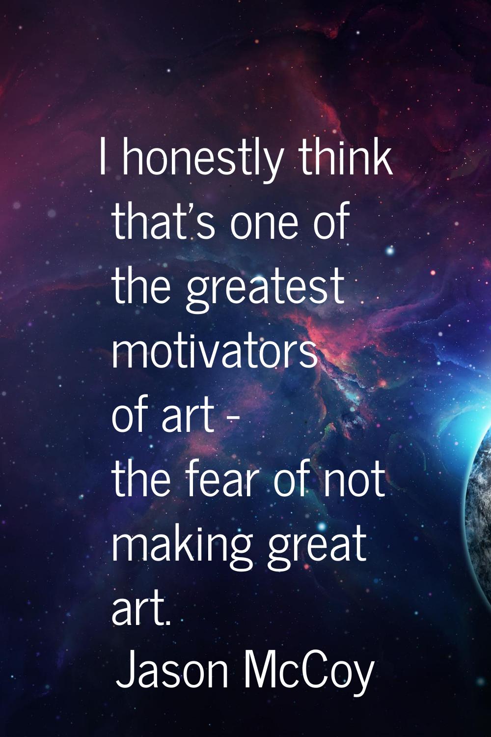 I honestly think that's one of the greatest motivators of art - the fear of not making great art.