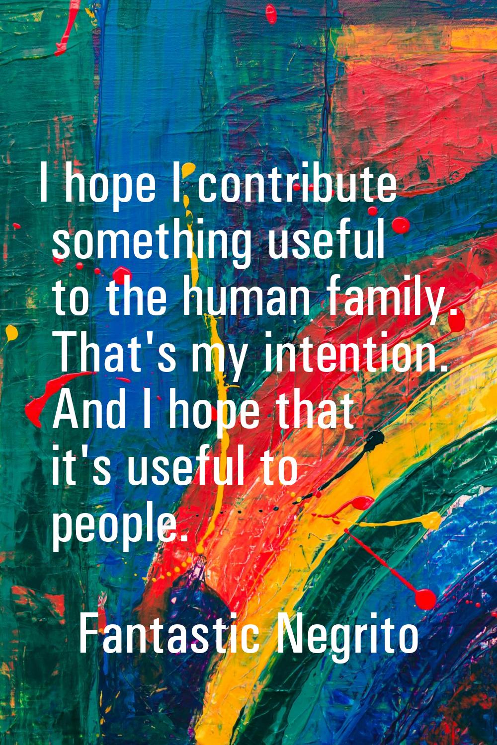 I hope I contribute something useful to the human family. That's my intention. And I hope that it's