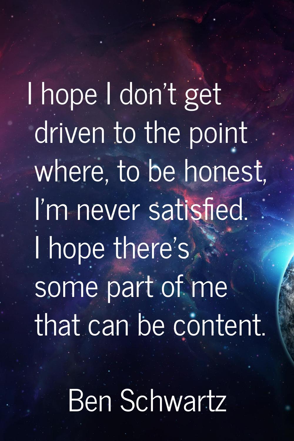 I hope I don't get driven to the point where, to be honest, I'm never satisfied. I hope there's som