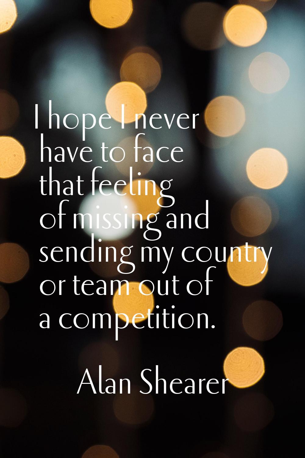 I hope I never have to face that feeling of missing and sending my country or team out of a competi