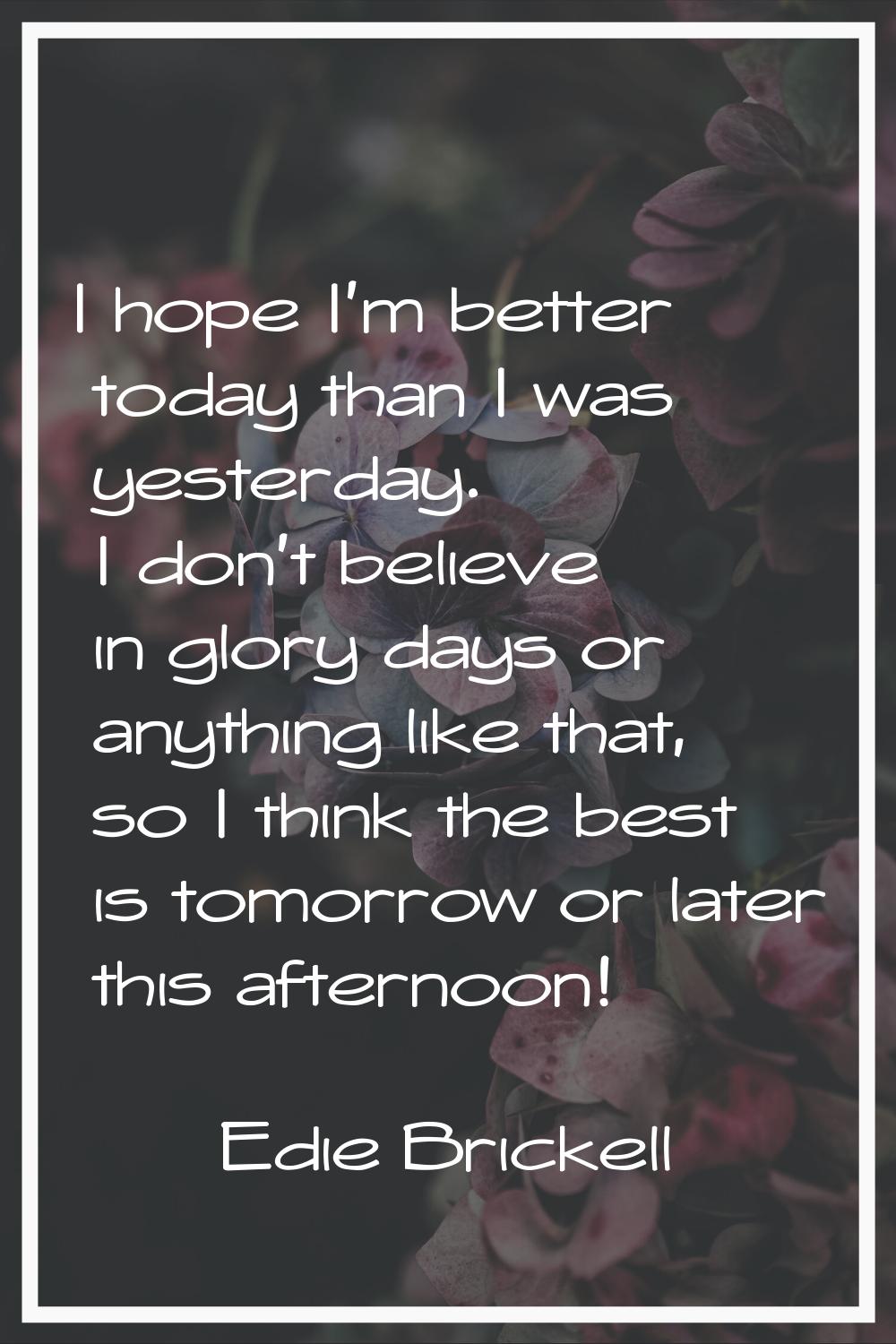 I hope I'm better today than I was yesterday. I don't believe in glory days or anything like that, 