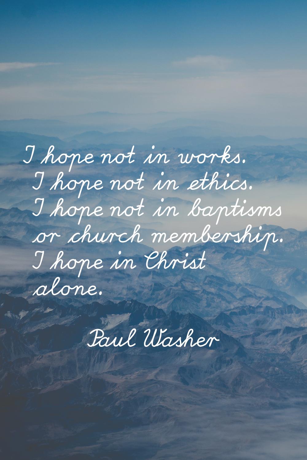 I hope not in works. I hope not in ethics. I hope not in baptisms or church membership. I hope in C