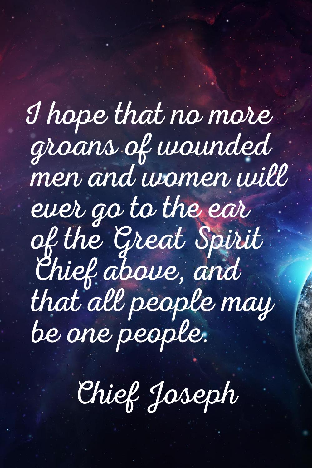 I hope that no more groans of wounded men and women will ever go to the ear of the Great Spirit Chi