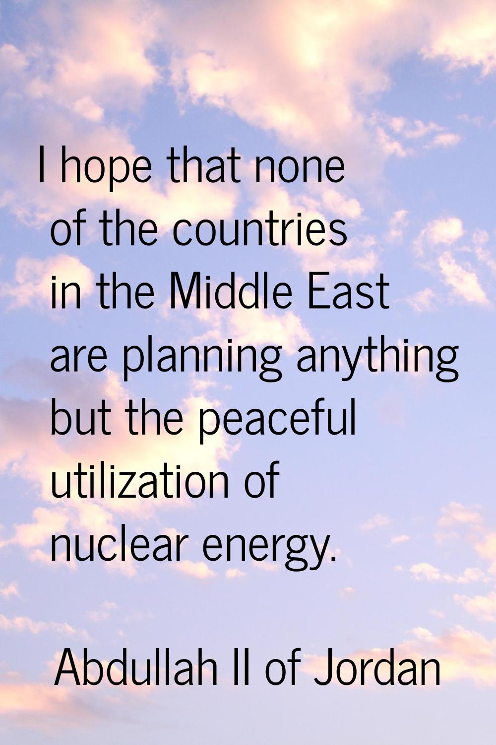 I hope that none of the countries in the Middle East are planning anything but the peaceful utiliza