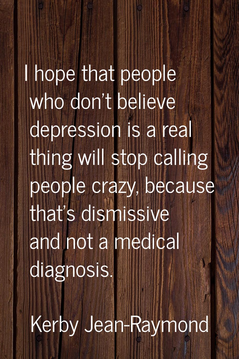 I hope that people who don't believe depression is a real thing will stop calling people crazy, bec