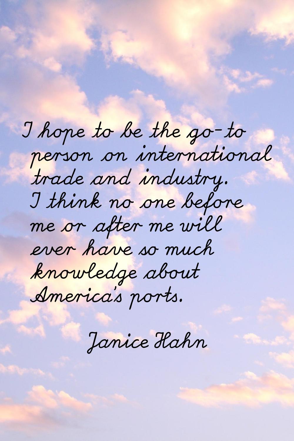 I hope to be the go-to person on international trade and industry. I think no one before me or afte